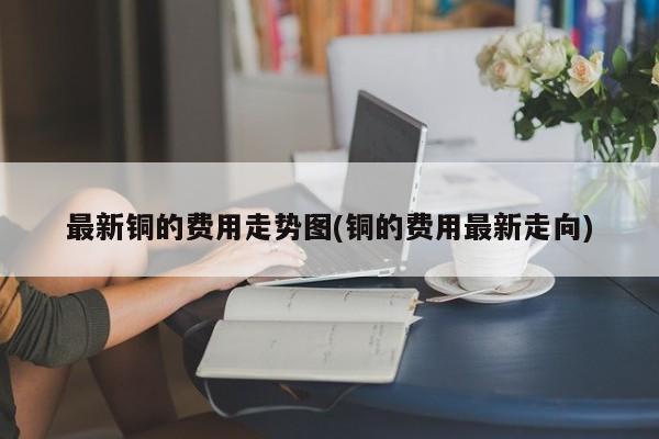 最新铜的费用走势图(铜的费用最新走向)