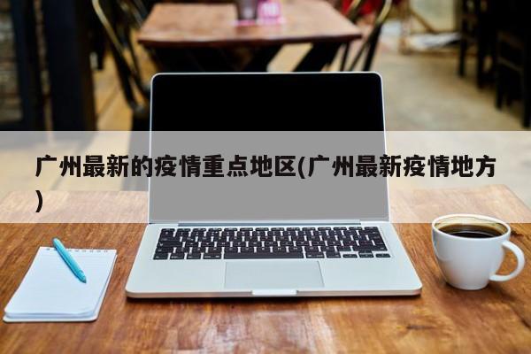广州最新的疫情重点地区(广州最新疫情地方)