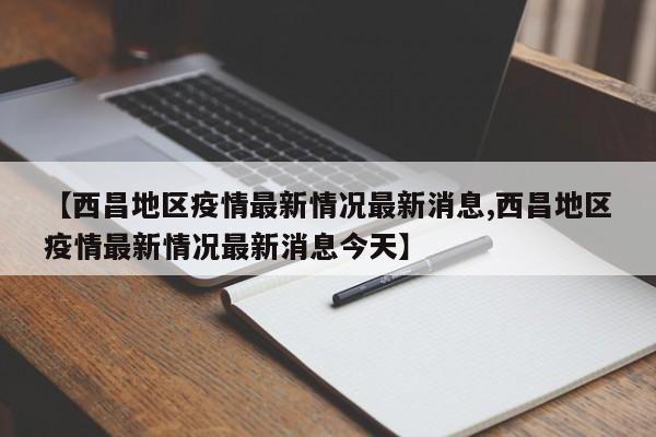 【西昌地区疫情最新情况最新消息,西昌地区疫情最新情况最新消息今天】