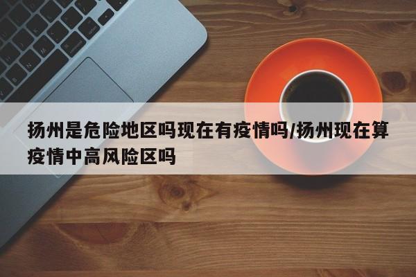 扬州是危险地区吗现在有疫情吗/扬州现在算疫情中高风险区吗