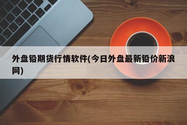 外盘铅期货行情软件(今日外盘最新铅价新浪网)
