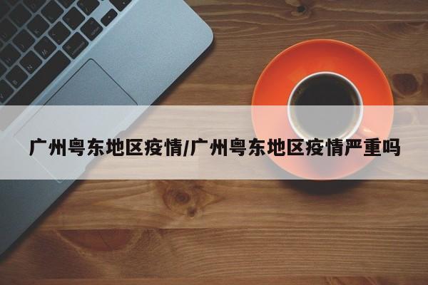 广州粤东地区疫情/广州粤东地区疫情严重吗