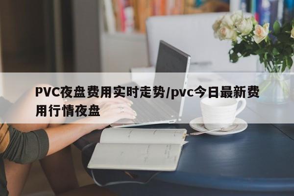 PVC夜盘费用实时走势/pvc今日最新费用行情夜盘