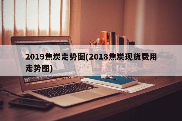2019焦炭走势图(2018焦炭现货费用走势图)