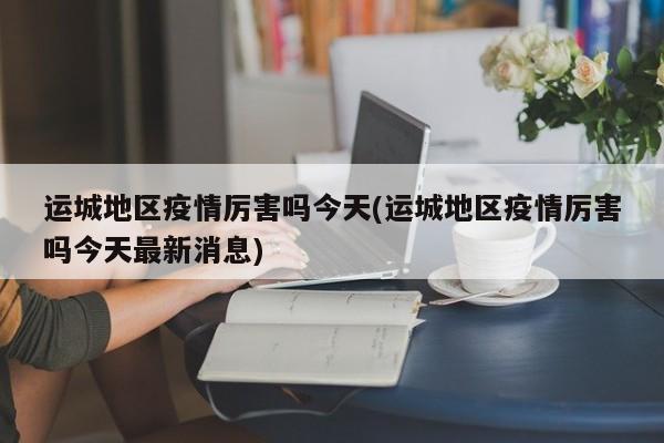 运城地区疫情厉害吗今天(运城地区疫情厉害吗今天最新消息)