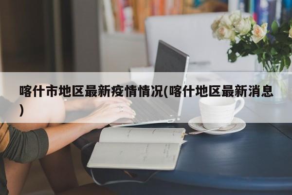 喀什市地区最新疫情情况(喀什地区最新消息)