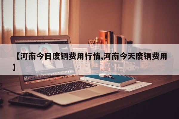 【河南今日废铜费用行情,河南今天废铜费用】