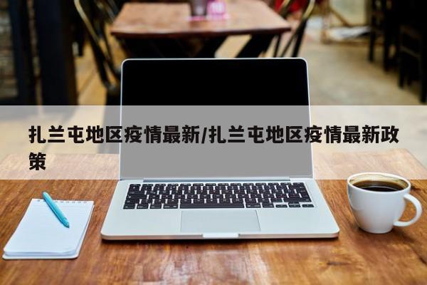扎兰屯地区疫情最新/扎兰屯地区疫情最新政策
