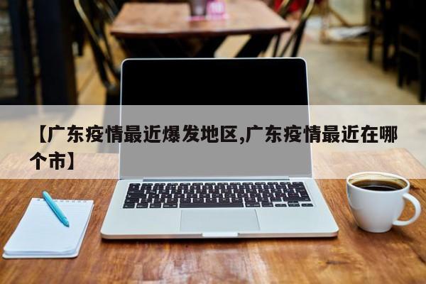【广东疫情最近爆发地区,广东疫情最近在哪个市】