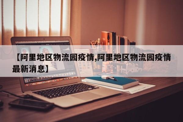 【阿里地区物流园疫情,阿里地区物流园疫情最新消息】
