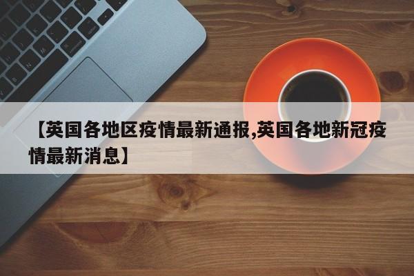 【英国各地区疫情最新通报,英国各地新冠疫情最新消息】