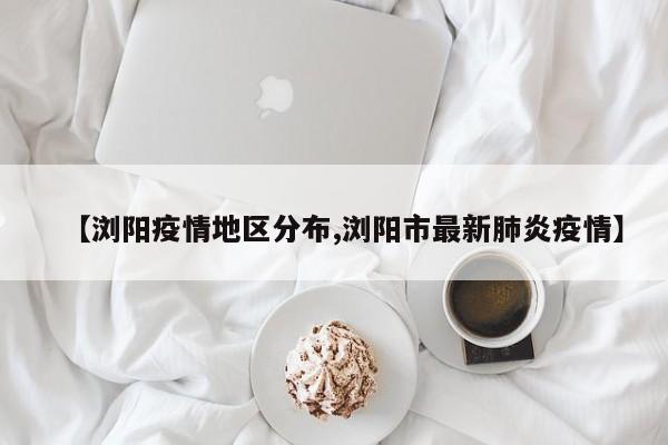 【浏阳疫情地区分布,浏阳市最新肺炎疫情】