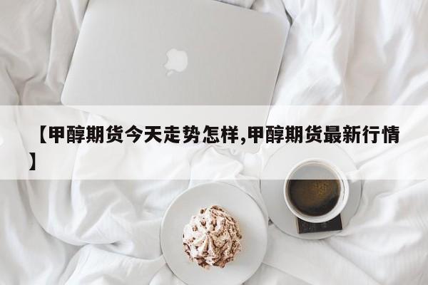 【甲醇期货今天走势怎样,甲醇期货最新行情】