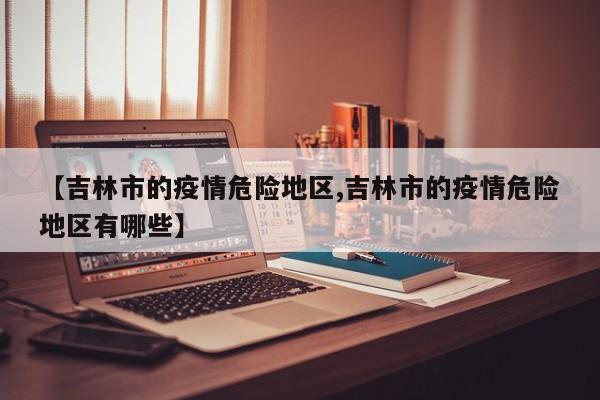 【吉林市的疫情危险地区,吉林市的疫情危险地区有哪些】
