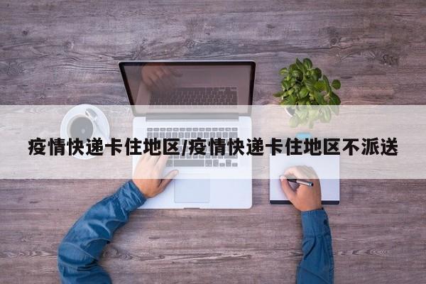 疫情快递卡住地区/疫情快递卡住地区不派送